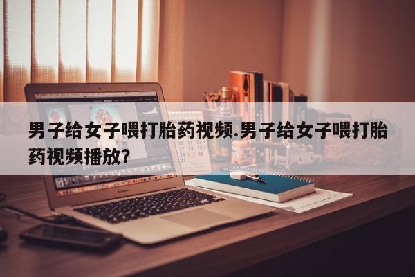 打胎药私人专卖微信网上药店男子给女子喂打胎药视频.男子给女子喂打胎药视频播放？
