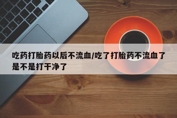 打胎药私人专卖微信网上药店吃药打胎药以后不流血/吃了打胎药不流血了是不是打干净了