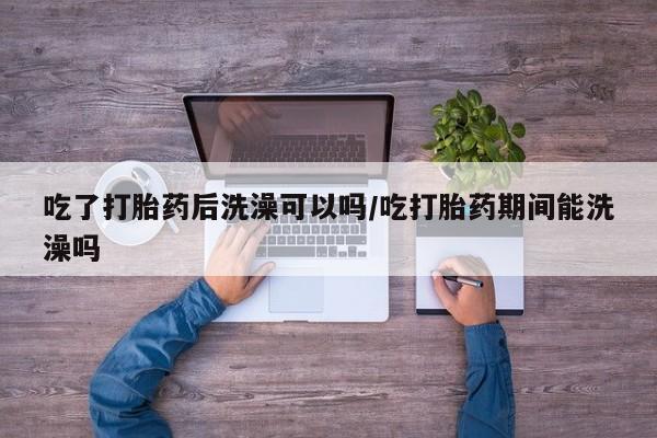 打胎药私人专卖微信网上药店吃了打胎药后洗澡可以吗/吃打胎药期间能洗澡吗