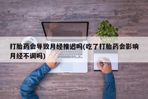 打胎药私人专卖微信网上药店打胎药会导致月经推迟吗(吃了打胎药会影响月经不调吗)