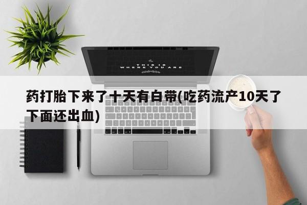 打胎药私人专卖微信网上药店药打胎下来了十天有白带(吃药流产10天了下面还出血)