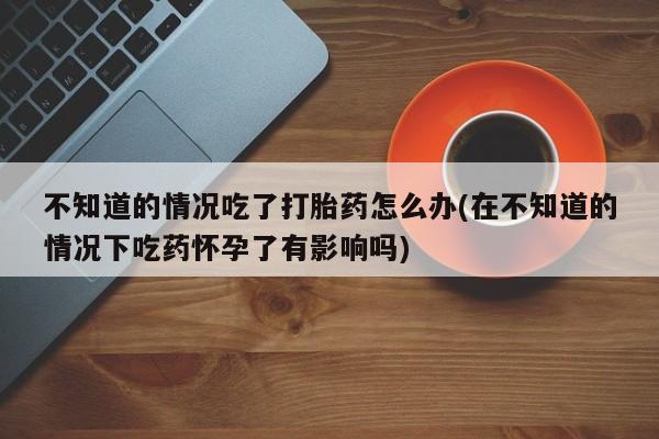 打胎药私人专卖微信网上药店不知道的情况吃了打胎药怎么办(在不知道的情况下吃药怀孕了有影响吗)