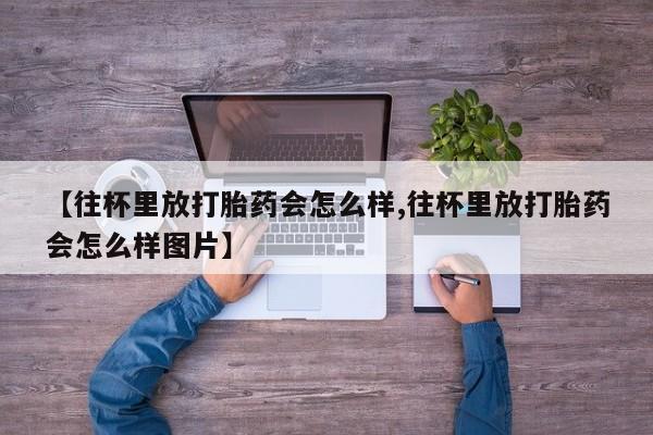 打胎药私人专卖微信网上药店【往杯里放打胎药会怎么样,往杯里放打胎药会怎么样图片】