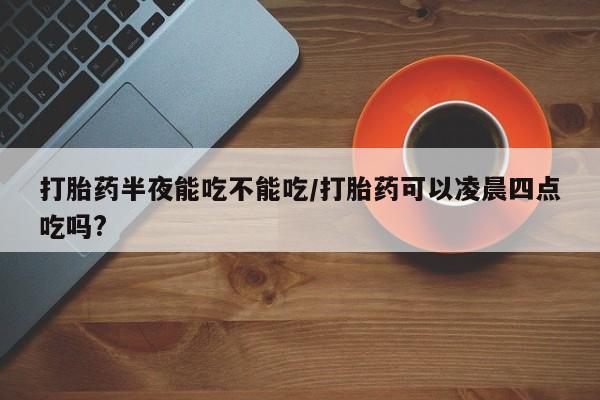 打胎药私人专卖微信网上药店打胎药半夜能吃不能吃/打胎药可以凌晨四点吃吗?