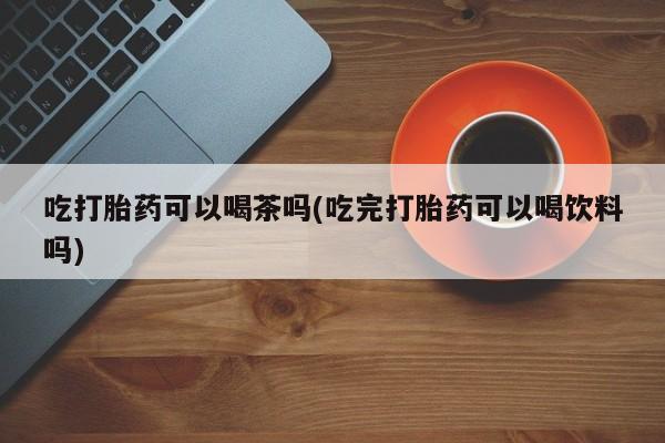 打胎药私人专卖微信网上药店吃打胎药可以喝茶吗(吃完打胎药可以喝饮料吗)