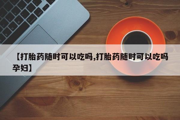 打胎药私人专卖微信网上药店【打胎药随时可以吃吗,打胎药随时可以吃吗孕妇】