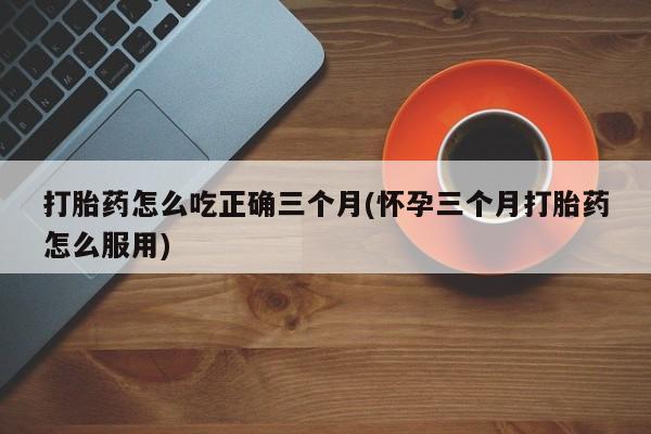 打胎药私人专卖微信网上药店打胎药怎么吃正确三个月(怀孕三个月打胎药怎么服用)