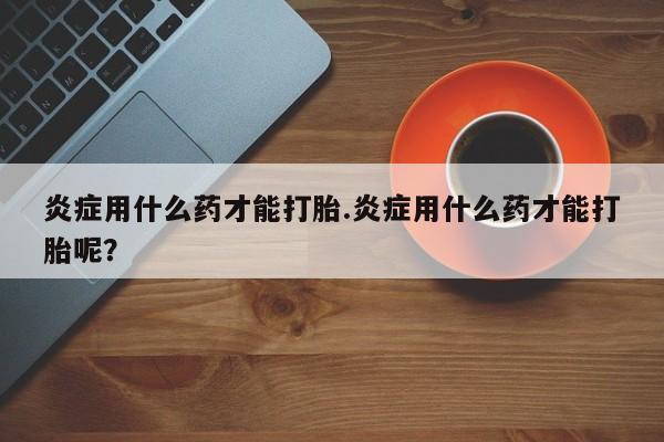 打胎药私人专卖微信网上药店炎症用什么药才能打胎.炎症用什么药才能打胎呢？