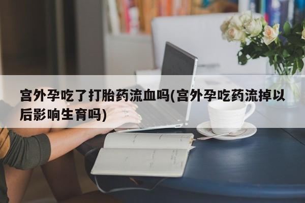 打胎药私人专卖微信网上药店宫外孕吃了打胎药流血吗(宫外孕吃药流掉以后影响生育吗)