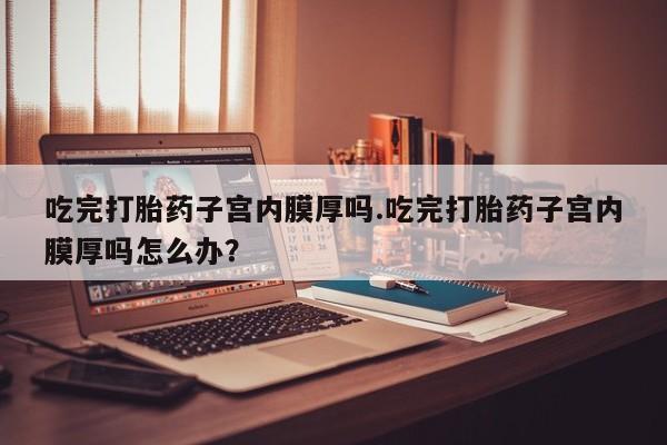 打胎药私人专卖微信网上药店吃完打胎药子宫内膜厚吗.吃完打胎药子宫内膜厚吗怎么办？