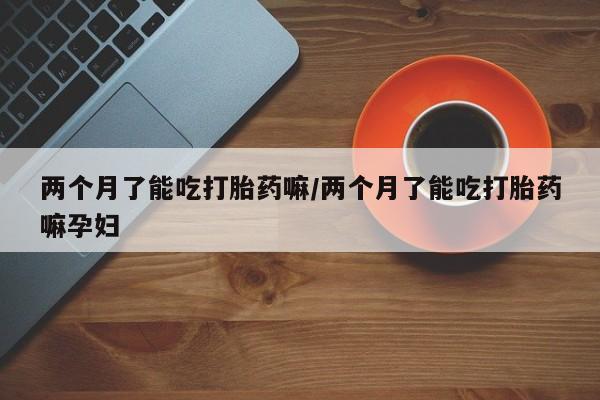 打胎药私人专卖微信网上药店两个月了能吃打胎药嘛/两个月了能吃打胎药嘛孕妇