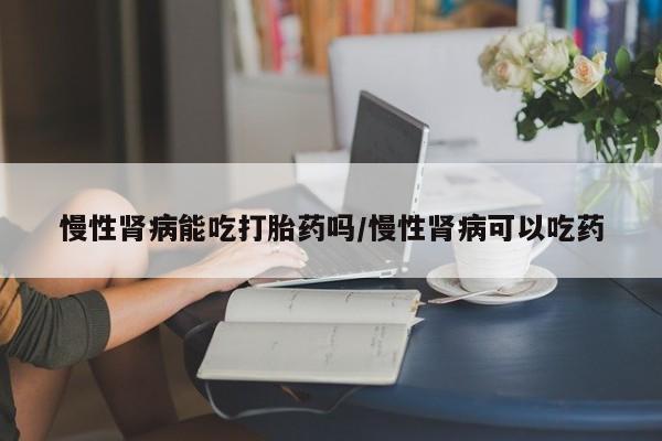 打胎药私人专卖微信网上药店慢性肾病能吃打胎药吗/慢性肾病可以吃药