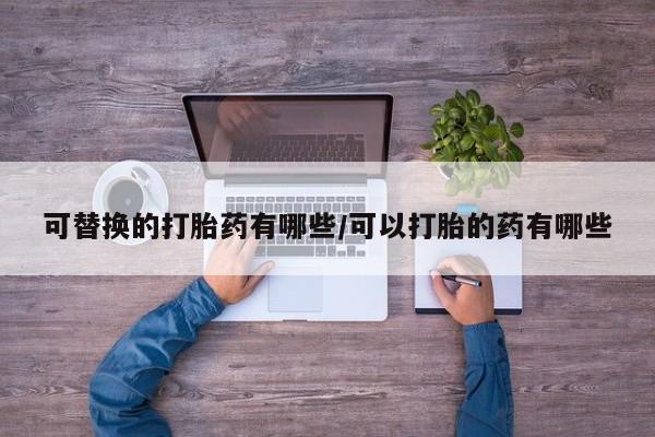 打胎药私人专卖微信网上药店可替换的打胎药有哪些/可以打胎的药有哪些