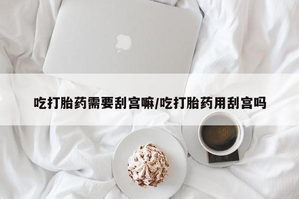 打胎药私人专卖微信网上药店吃打胎药需要刮宫嘛/吃打胎药用刮宫吗