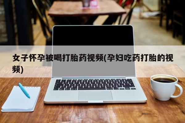 打胎药私人专卖微信网上药店女子怀孕被喝打胎药视频(孕妇吃药打胎的视频)