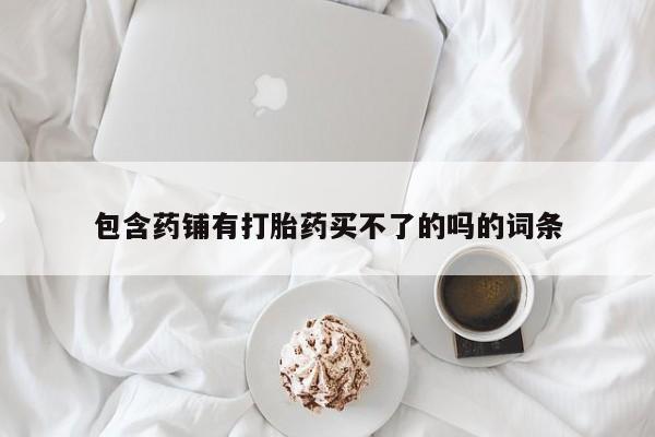 打胎药私人专卖微信网上药店包含药铺有打胎药买不了的吗的词条