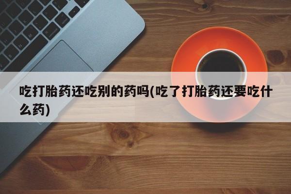 打胎药私人专卖微信网上药店吃打胎药还吃别的药吗(吃了打胎药还要吃什么药)