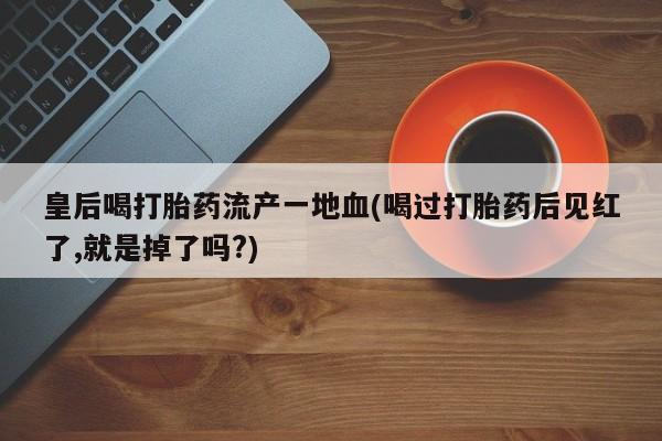 打胎药私人专卖微信网上药店皇后喝打胎药流产一地血(喝过打胎药后见红了,就是掉了吗?)