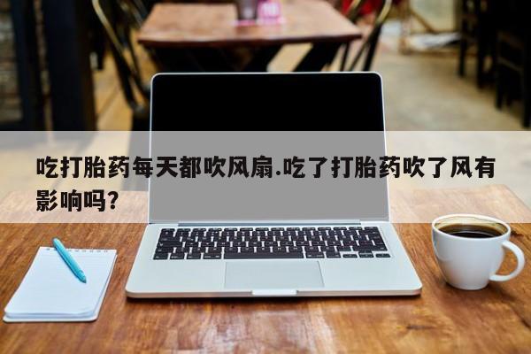 打胎药私人专卖微信网上药店吃打胎药每天都吹风扇.吃了打胎药吹了风有影响吗？