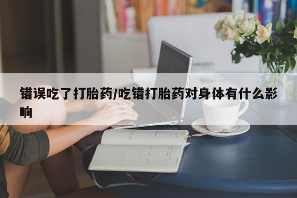 打胎药私人专卖微信网上药店错误吃了打胎药/吃错打胎药对身体有什么影响