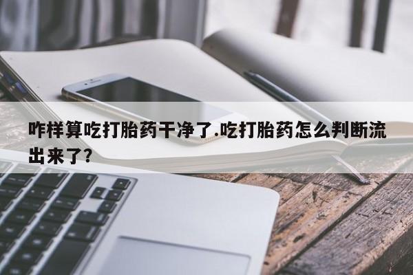 打胎药私人专卖微信网上药店咋样算吃打胎药干净了.吃打胎药怎么判断流出来了？