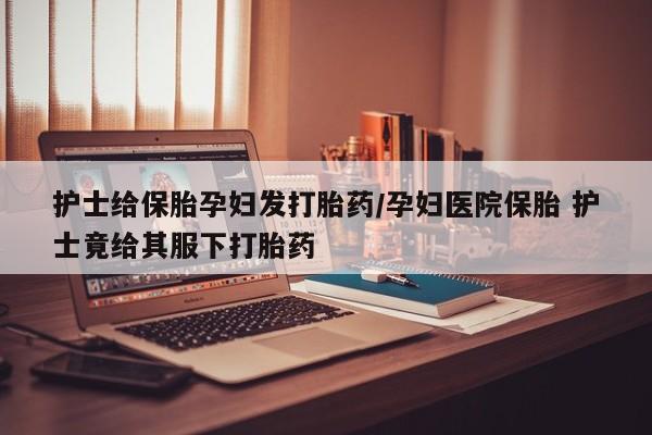 打胎药私人专卖微信网上药店护士给保胎孕妇发打胎药/孕妇医院保胎 护士竟给其服下打胎药