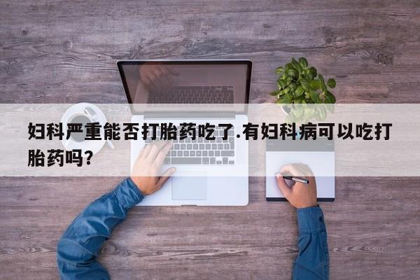 打胎药私人专卖微信网上药店妇科严重能否打胎药吃了.有妇科病可以吃打胎药吗？