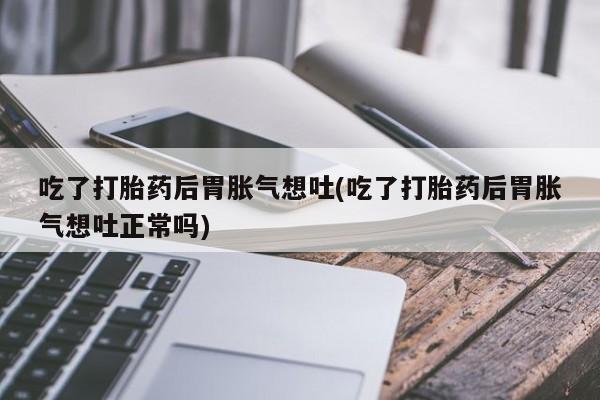 打胎药私人专卖微信网上药店吃了打胎药后胃胀气想吐(吃了打胎药后胃胀气想吐正常吗)