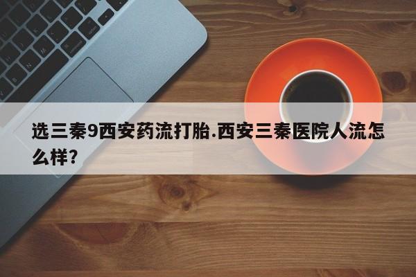 打胎药私人专卖微信网上药店选三秦9西安药流打胎.西安三秦医院人流怎么样？