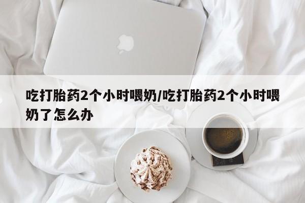 打胎药私人专卖微信网上药店吃打胎药2个小时喂奶/吃打胎药2个小时喂奶了怎么办