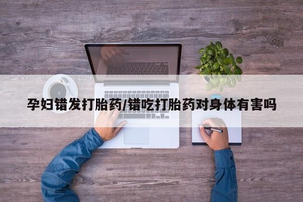 打胎药私人专卖微信网上药店孕妇错发打胎药/错吃打胎药对身体有害吗