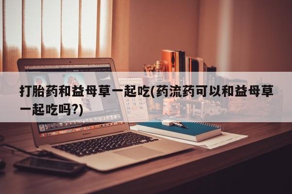 打胎药私人专卖微信网上药店打胎药和益母草一起吃(药流药可以和益母草一起吃吗?)