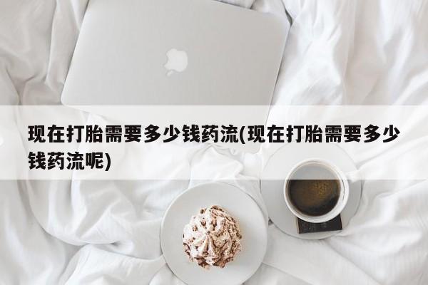 打胎药私人专卖微信网上药店现在打胎需要多少钱药流(现在打胎需要多少钱药流呢)