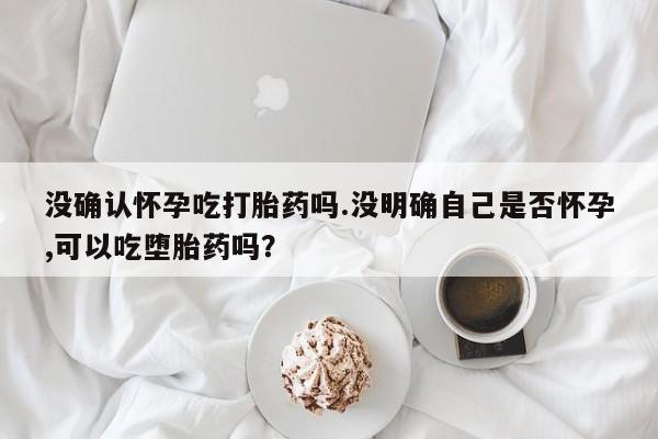 打胎药私人专卖微信网上药店没确认怀孕吃打胎药吗.没明确自己是否怀孕,可以吃堕胎药吗？