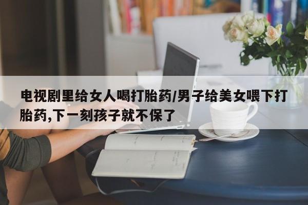 打胎药私人专卖微信网上药店电视剧里给女人喝打胎药/男子给美女喂下打胎药,下一刻孩子就不保了
