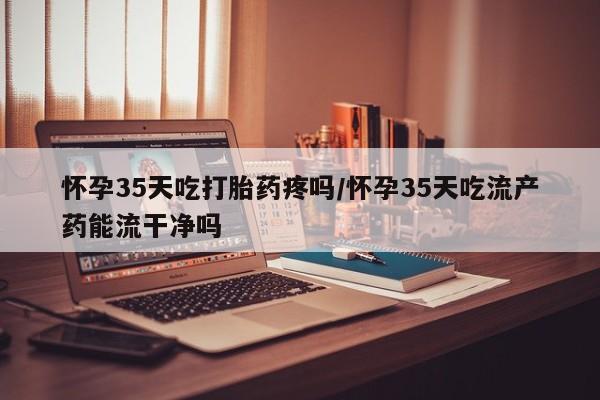 打胎药私人专卖微信网上药店怀孕35天吃打胎药疼吗/怀孕35天吃流产药能流干净吗