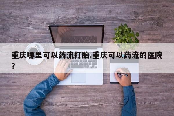 打胎药私人专卖微信网上药店重庆哪里可以药流打胎.重庆可以药流的医院？