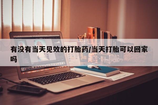 打胎药私人专卖微信网上药店有没有当天见效的打胎药/当天打胎可以回家吗