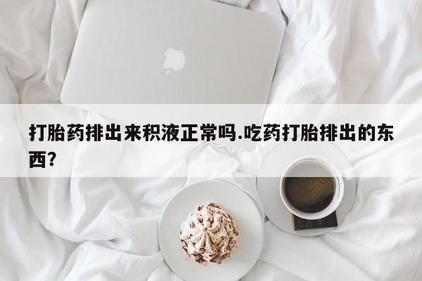 打胎药私人专卖微信网上药店打胎药排出来积液正常吗.吃药打胎排出的东西？