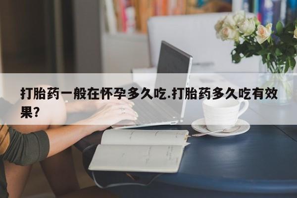 打胎药私人专卖微信网上药店打胎药一般在怀孕多久吃.打胎药多久吃有效果？