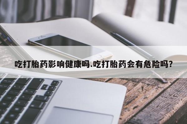 打胎药私人专卖微信网上药店吃打胎药影响健康吗.吃打胎药会有危险吗？