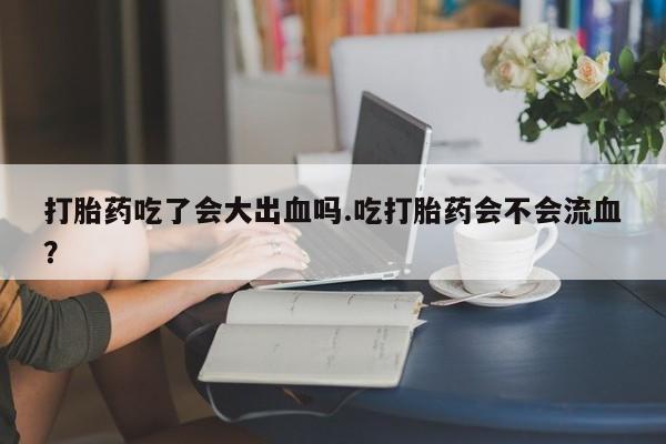 打胎药私人专卖微信网上药店打胎药吃了会大出血吗.吃打胎药会不会流血？