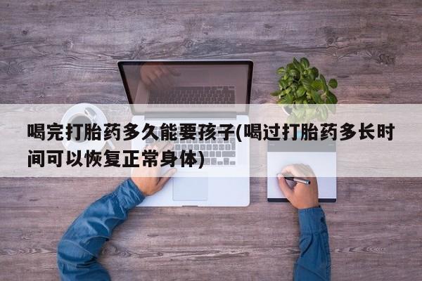 打胎药私人专卖微信网上药店喝完打胎药多久能要孩子(喝过打胎药多长时间可以恢复正常身体)