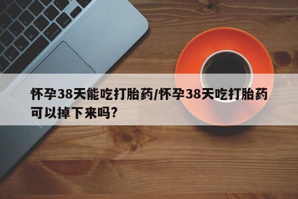 打胎药私人专卖微信网上药店怀孕38天能吃打胎药/怀孕38天吃打胎药可以掉下来吗?