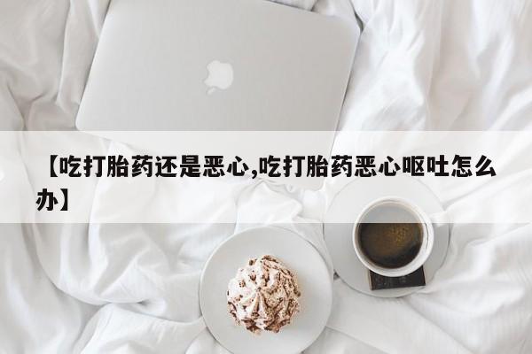 打胎药私人专卖微信网上药店【吃打胎药还是恶心,吃打胎药恶心呕吐怎么办】