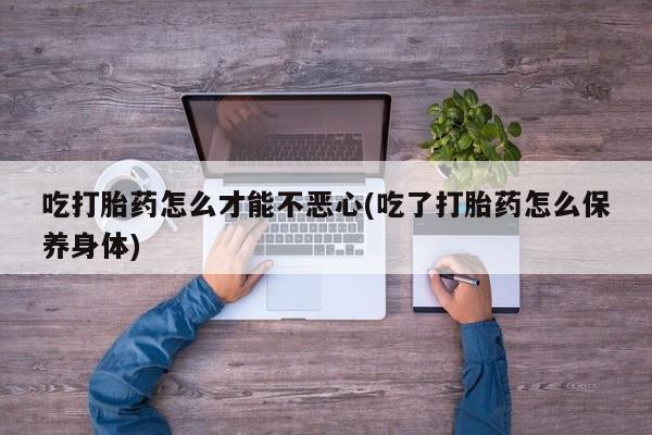 打胎药私人专卖微信网上药店吃打胎药怎么才能不恶心(吃了打胎药怎么保养身体)