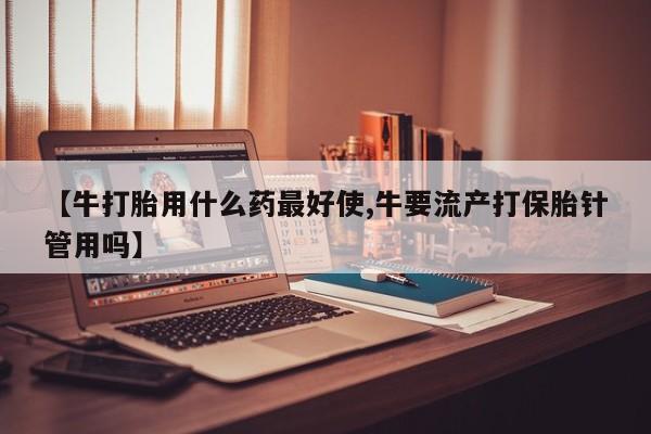 打胎药私人专卖微信网上药店【牛打胎用什么药最好使,牛要流产打保胎针管用吗】