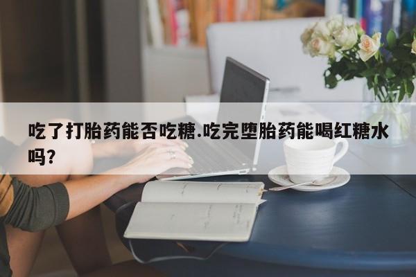 打胎药私人专卖微信网上药店吃了打胎药能否吃糖.吃完堕胎药能喝红糖水吗？