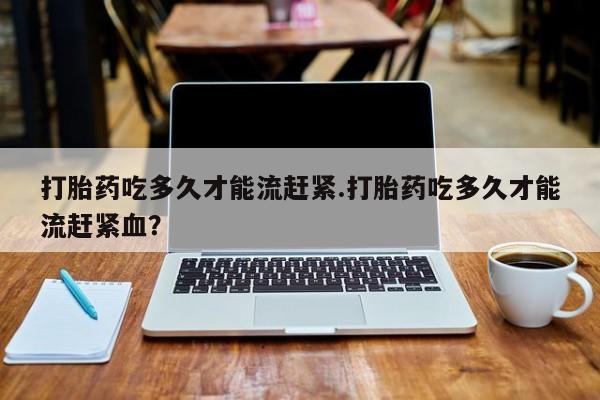 打胎药私人专卖微信网上药店打胎药吃多久才能流赶紧.打胎药吃多久才能流赶紧血？