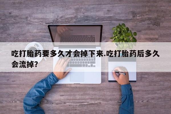 打胎药私人专卖微信网上药店吃打胎药要多久才会掉下来.吃打胎药后多久会流掉？